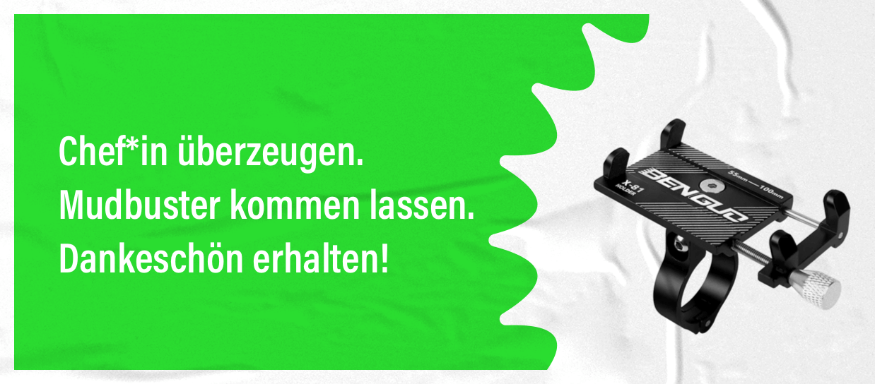 Chef*in überzeugen. Mudbuster kommen lassen. Dankeschön erhalten. Für die erfolgreiche Empfehlung verschenken wir eine Handyhalterung für den Lenker.